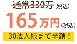 通常330万（税込）→165万円（税込） 30法人様まで半額！
